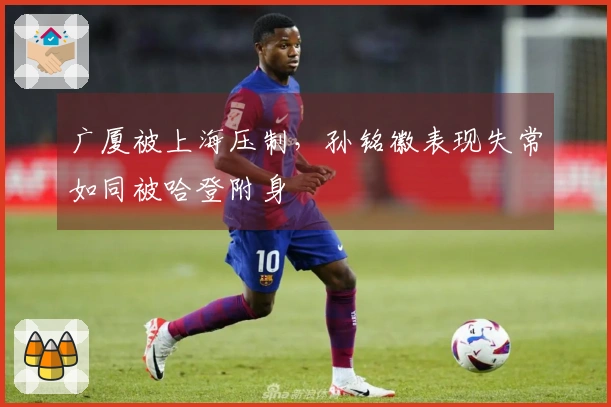 广厦被上海压制，孙铭徽表现失常如同被哈登附身