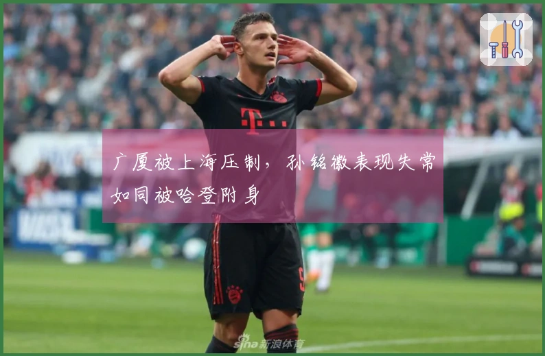 广厦被上海压制，孙铭徽表现失常如同被哈登附身