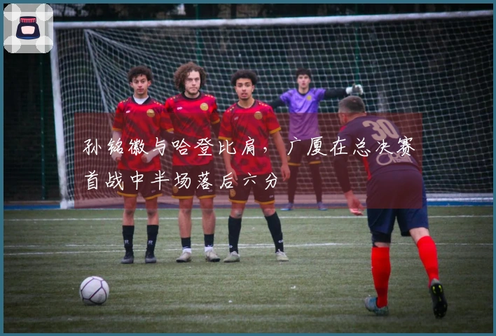 孙铭徽与哈登比肩，广厦在总决赛首战中半场落后六分