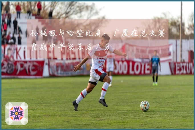 孙铭徽与哈登比肩，广厦在总决赛首战中半场落后六分